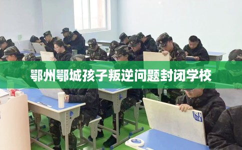 鄂州鄂城孩子叛逆问题封闭学校