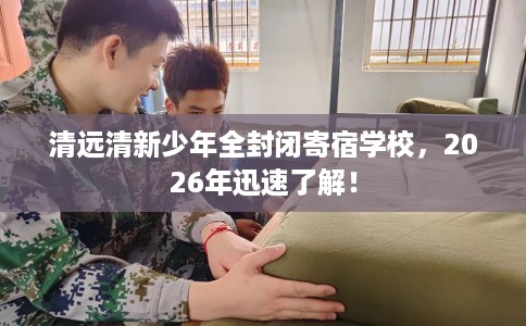 清远清新少年全封闭寄宿学校,2026年迅速了解! 清远清新少年全封闭寄宿学校,2026年迅速了解!