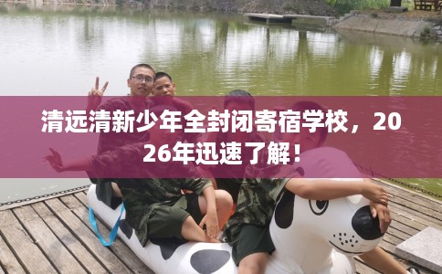清远清新少年全封闭寄宿学校,2026年迅速了解! 清远清新少年全封闭寄宿学校,2026年迅速了解!
