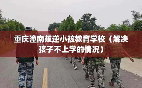 重庆潼南叛逆小孩教育学校(解决孩子不上学的情况) 重庆潼南叛逆小孩教育学校(解决孩子不上学的情况)