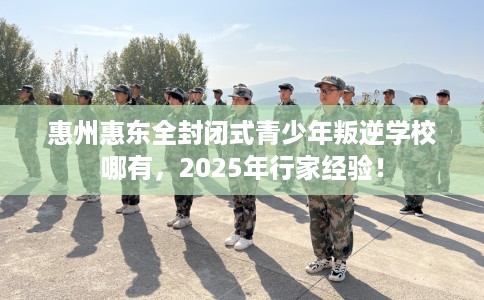 惠州惠东全封闭式青少年叛逆学校哪有，2025年行家经验！