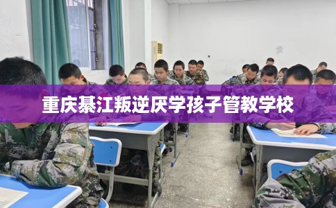 重庆綦江叛逆厌学孩子管教学校 重庆綦江叛逆厌学孩子管教学校