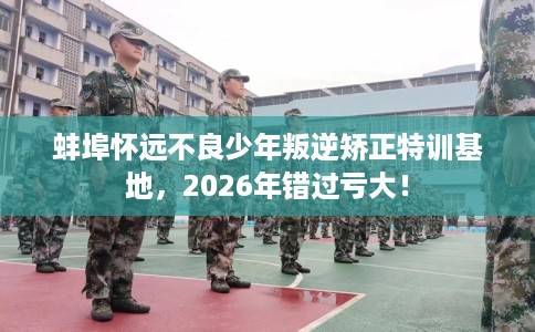 蚌埠怀远不良少年叛逆矫正特训基地，2026年错过亏大！