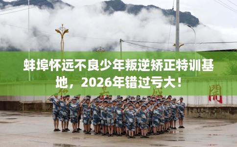 蚌埠怀远不良少年叛逆矫正特训基地，2026年错过亏大！