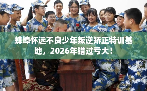 蚌埠怀远不良少年叛逆矫正特训基地，2026年错过亏大！