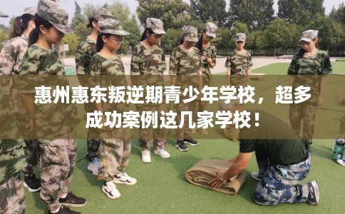 惠州惠东叛逆期青少年学校，超多成功案例这几家学校！