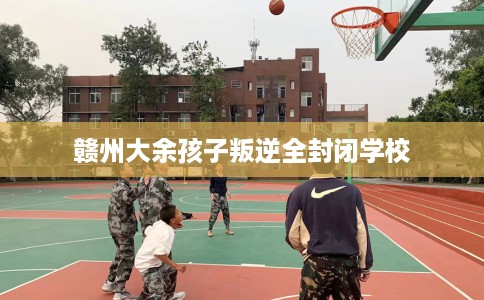 赣州大余孩子叛逆全封闭学校