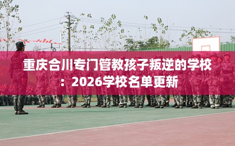 重庆合川专门管教孩子叛逆的学校：2026学校名单更新