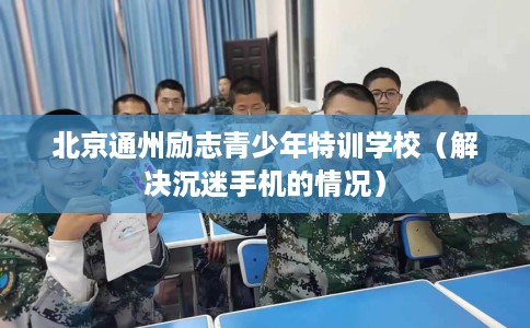 北京通州励志青少年特训学校（解决沉迷手机的情况）