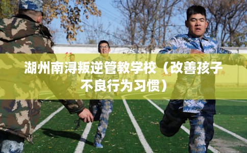 湖州南浔叛逆管教学校（改善孩子不良行为习惯）