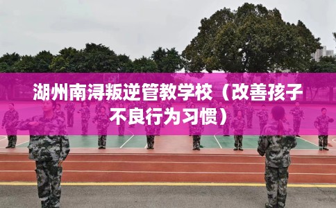 湖州南浔叛逆管教学校（改善孩子不良行为习惯）