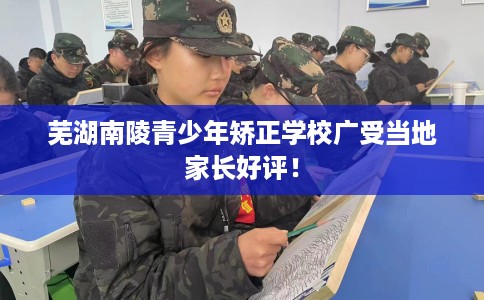 芜湖南陵青少年矫正学校广受当地家长好评！