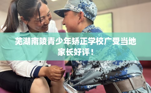 芜湖南陵青少年矫正学校广受当地家长好评！