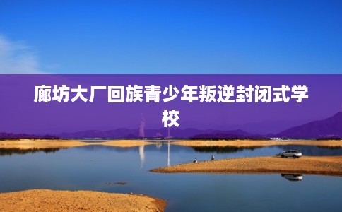 廊坊大厂回族青少年叛逆封闭式学校 廊坊大厂回族青少年叛逆封闭式学校