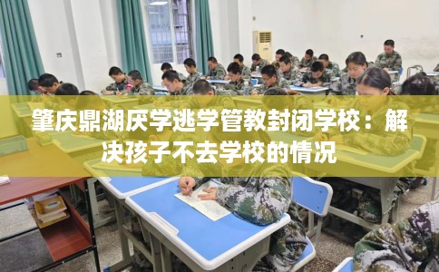 肇庆鼎湖厌学逃学管教封闭学校：解决孩子不去学校的情况