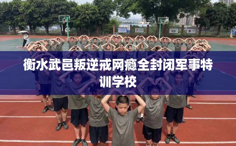 衡水武邑叛逆戒网瘾全封闭军事特训学校