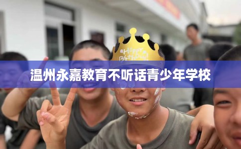 温州永嘉教育不听话青少年学校 温州永嘉教育不听话青少年学校