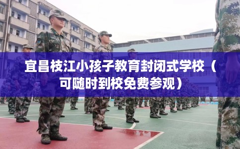 宜昌枝江小孩子教育封闭式学校（可随时到校免费参观）