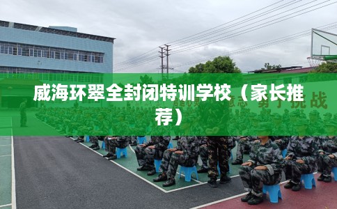威海环翠全封闭特训学校（家长推荐）