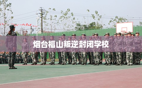 烟台福山叛逆封闭学校