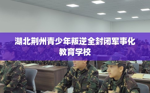 湖北荆州青少年叛逆全封闭军事化教育学校