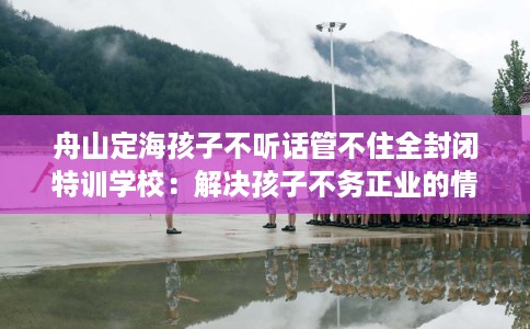 舟山定海孩子不听话管不住全封闭特训学校:解决孩子不务正业的情况 舟山定海孩子不听话管不住全封闭特训学校:解决孩子不务正业的情况
