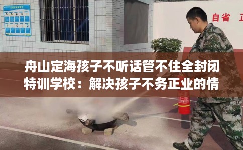 舟山定海孩子不听话管不住全封闭特训学校:解决孩子不务正业的情况 舟山定海孩子不听话管不住全封闭特训学校:解决孩子不务正业的情况