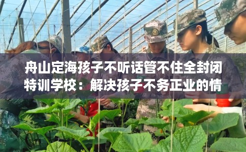 舟山定海孩子不听话管不住全封闭特训学校:解决孩子不务正业的情况 舟山定海孩子不听话管不住全封闭特训学校:解决孩子不务正业的情况