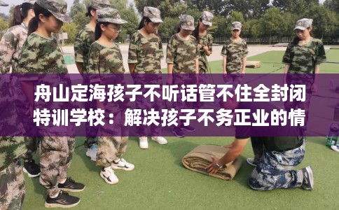 舟山定海孩子不听话管不住全封闭特训学校:解决孩子不务正业的情况 舟山定海孩子不听话管不住全封闭特训学校:解决孩子不务正业的情况