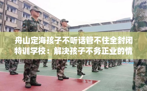 舟山定海孩子不听话管不住全封闭特训学校:解决孩子不务正业的情况 舟山定海孩子不听话管不住全封闭特训学校:解决孩子不务正业的情况