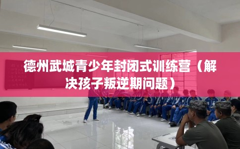 德州武城青少年封闭式训练营（解决孩子叛逆期问题）