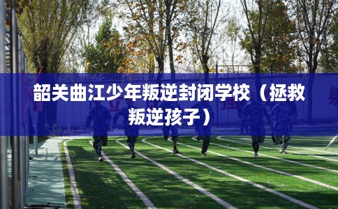 韶关曲江少年叛逆封闭学校（拯救叛逆孩子）