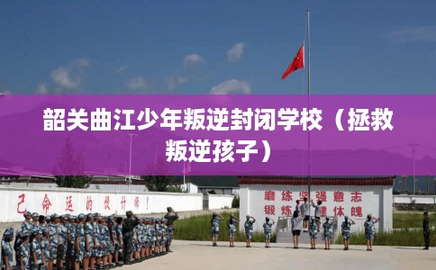 韶关曲江少年叛逆封闭学校（拯救叛逆孩子）