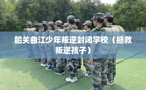 韶关曲江少年叛逆封闭学校（拯救叛逆孩子）