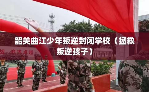 韶关曲江少年叛逆封闭学校（拯救叛逆孩子）