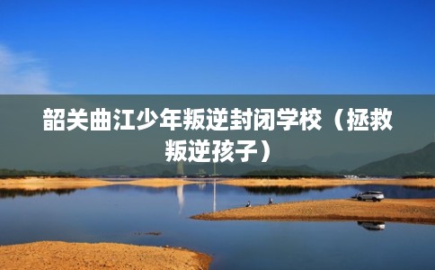 韶关曲江少年叛逆封闭学校（拯救叛逆孩子）