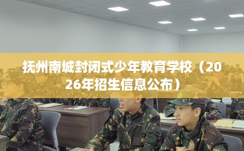 抚州南城封闭式少年教育学校（2026年招生信息公布）