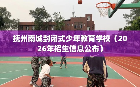 抚州南城封闭式少年教育学校（2026年招生信息公布）