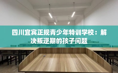 四川宜宾正规青少年特训学校：解决叛逆期的孩子问题