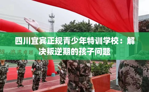 四川宜宾正规青少年特训学校：解决叛逆期的孩子问题