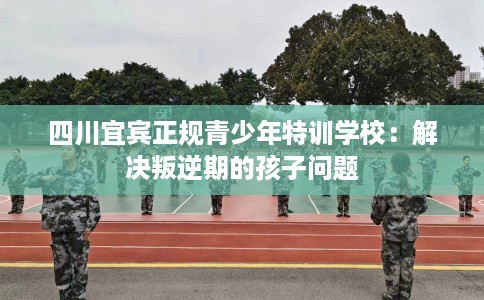 四川宜宾正规青少年特训学校：解决叛逆期的孩子问题