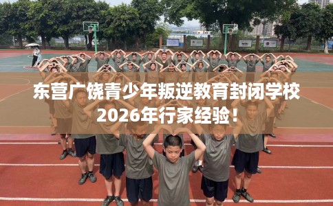 东营广饶青少年叛逆教育封闭学校2026年行家经验！