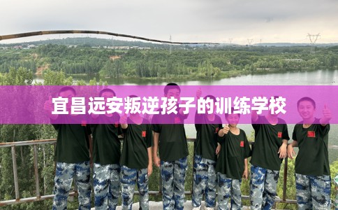 宜昌远安叛逆孩子的训练学校