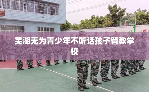 芜湖无为青少年不听话孩子管教学校