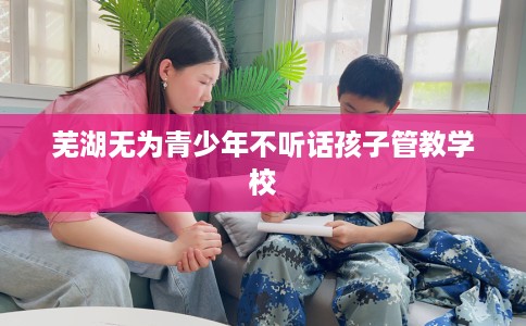 芜湖无为青少年不听话孩子管教学校