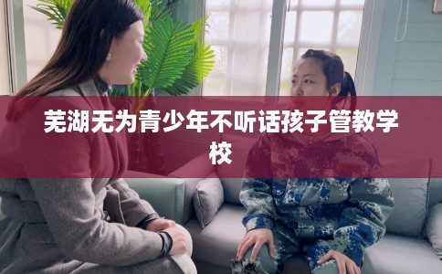 芜湖无为青少年不听话孩子管教学校