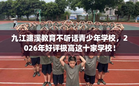 九江濂溪教育不听话青少年学校，2026年好评极高这十家学校！