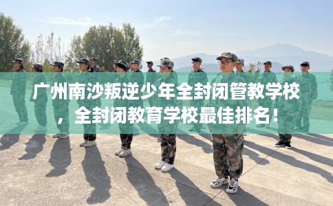 广州南沙叛逆少年全封闭管教学校，全封闭教育学校最佳排名！