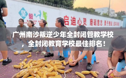 广州南沙叛逆少年全封闭管教学校，全封闭教育学校最佳排名！