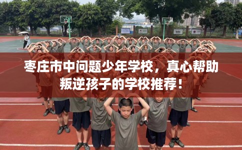 枣庄市中问题少年学校，真心帮助叛逆孩子的学校推荐！